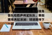 半决赛巅峰对决！东海独角兽队险胜庐州鲨队队，赛艇赛场再起波澜；球迷期待下一战的简单介绍九游体育