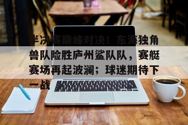 半决赛巅峰对决！东海独角兽队险胜庐州鲨队队，赛艇赛场再起波澜；球迷期待下一战的简单介绍